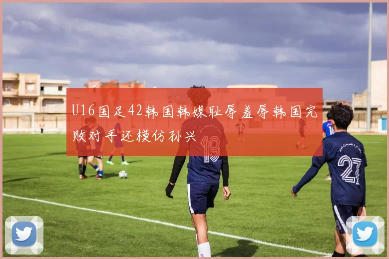 U16国足42韩国韩媒耻辱羞辱韩国完败对手还模仿孙兴慜