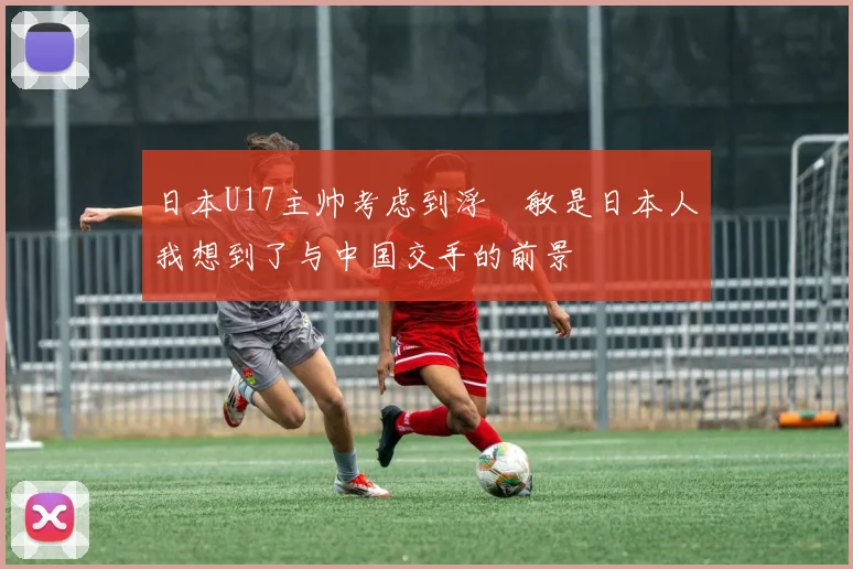 日本U17主帅考虑到浮嶋敏是日本人我想到了与中国交手的前景