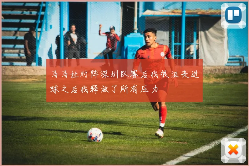 马马杜对阵深圳队赛后我很沮丧进球之后我释放了所有压力